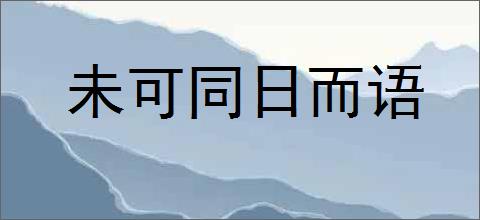 未可同日而语的意思,及其含义,未可同日而语基本解释