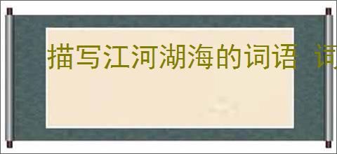 描写江河湖海的词语 词语简单介绍一下